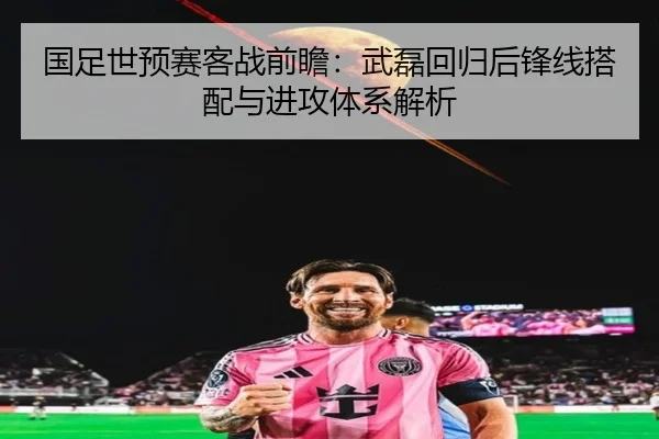 国足世预赛客战前瞻:武磊回归后锋线搭配与进攻体系解析