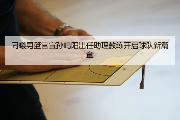 同曦男篮官宣孙鸣阳出任助理教练开启球队新篇章